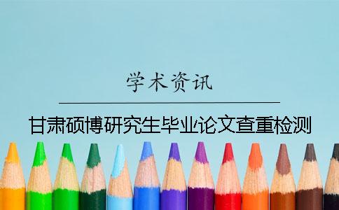 甘肃硕博研究生毕业论文查重检测