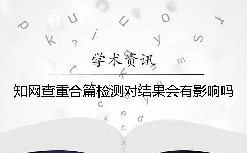 知网查重合篇检测对结果会有影响吗？