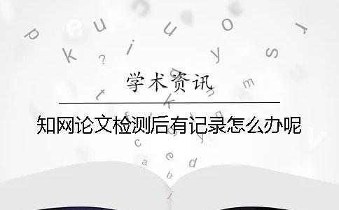 知网论文检测后有记录怎么办呢