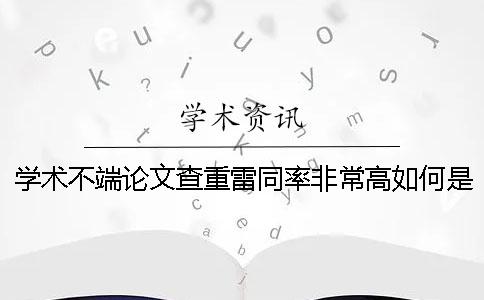 学术不端论文查重雷同率非常高如何是好？