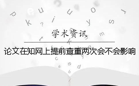 论文在知网上提前查重两次会不会影响学校查重