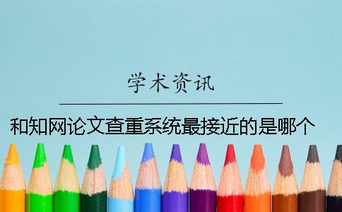和知网论文查重系统最接近的是哪个？ 中国知网论文查重系统