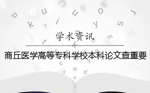 商丘医学高等专科学校本科论文查重要求及重复率 商丘医学高等专科学校是本科吗