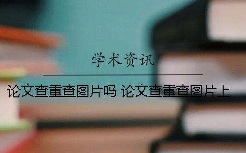 论文查重查图片吗 论文查重查图片上的文字吗