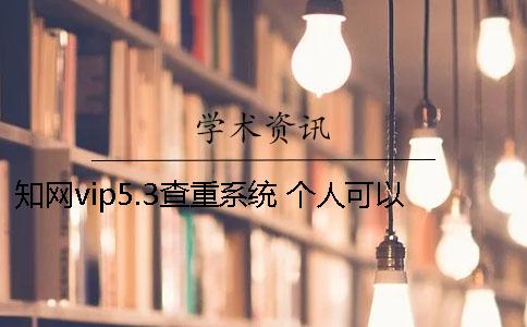 知网vip5.3查重系统 个人可以用知网查重系统吗