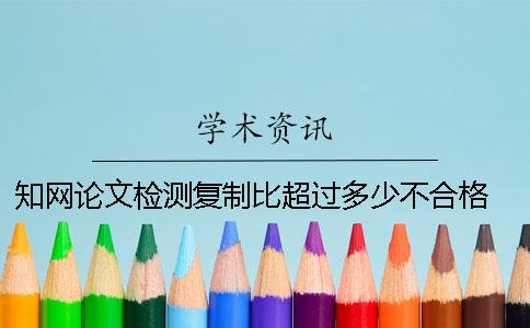 知网论文检测复制比超过多少不合格 知网论文检测的结果一般是看哪个复制比？