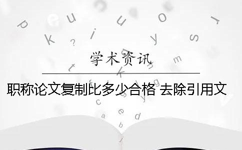 职称论文复制比多少合格 去除引用文献复制比多少合格