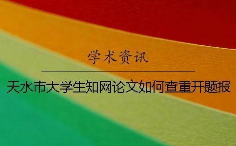 天水市大学生知网论文如何查重？开题报告要查吗？