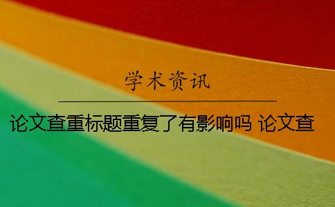 论文查重标题重复了有影响吗？ 论文查重后