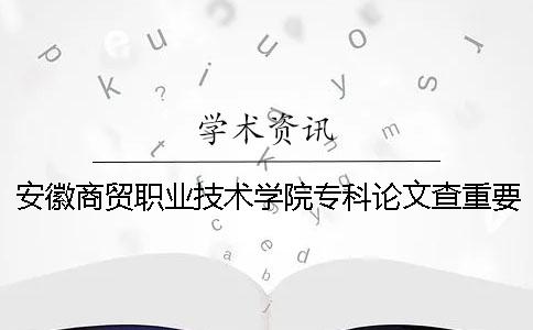 安徽商贸职业技术学院专科论文查重要求及重复率 安徽商贸职业技术学院是专科还是本科一