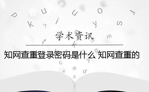 知网查重登录密码是什么 知网查重的账号密码是什么