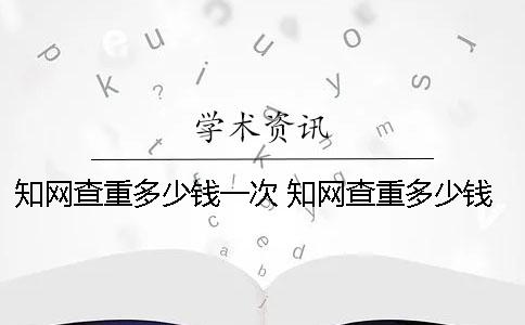 知网查重多少钱一次 知网查重多少钱一次2000字