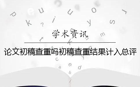 论文初稿查重吗初稿查重结果计入总评分吗