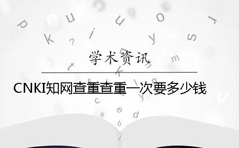 CNKI知网查重查重一次要多少钱