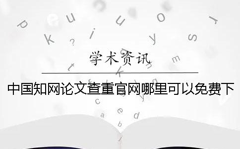 中国知网论文查重官网哪里可以免费下载？中国知网论文要如何检测？[小窍门]