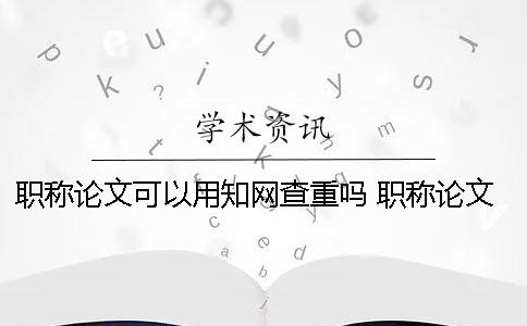 职称论文可以用知网查重吗？ 职称论文评审知网检测通过就可以吗