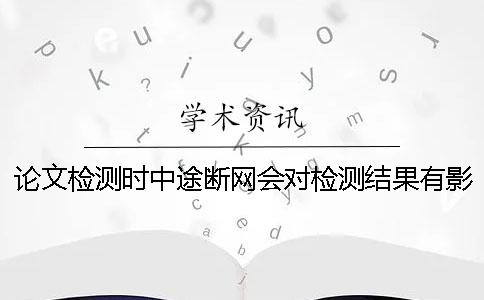 论文检测时中途断网会对检测结果有影响吗？