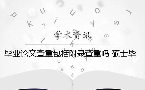 毕业论文查重包括附录查重吗？ 硕士毕业论文查重包括附录吗