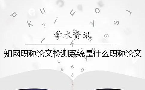 知网职称论文检测系统是什么？职称论文检测