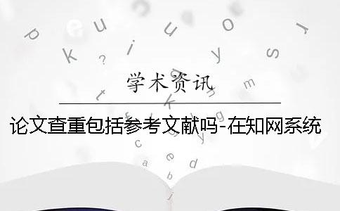 论文查重包括参考文献吗-在知网系统中查重吗？