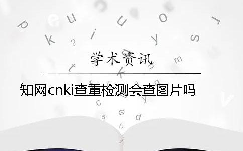 知网cnki查重检测会查图片吗？