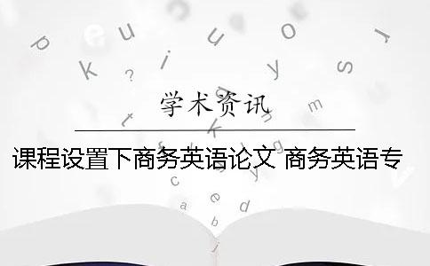 课程设置下商务英语论文 商务英语专业的课程设置