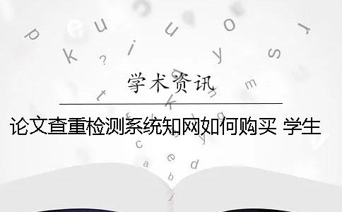 论文查重检测系统知网如何购买 学生知网查重检测系统