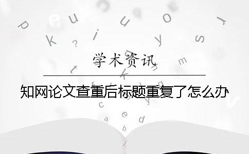 知网论文查重后标题重复了怎么办？