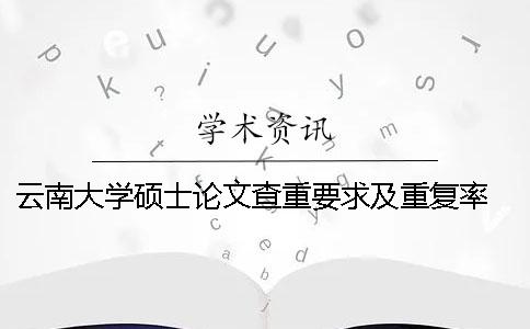 云南大学硕士论文查重要求及重复率 云南大学研究生论文查重要求