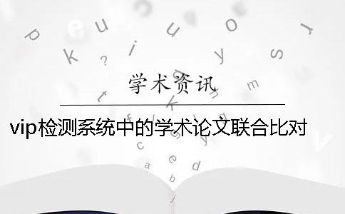 vip检测系统中的学术论文联合比对库是什么？