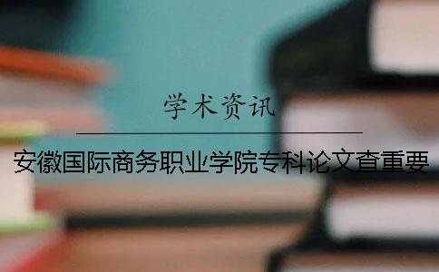 安徽国际商务职业学院专科论文查重要求及重复率 安徽国际商务职业学院是专科还是本科