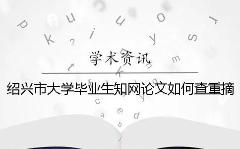 绍兴市大学毕业生知网论文如何查重？摘要查重吗？