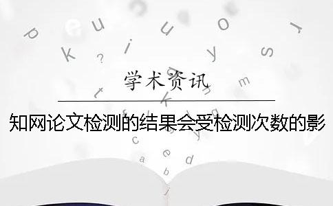 知网论文检测的结果会受检测次数的影响吗？