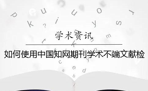 如何使用中国知网期刊学术不端文献检测系统检测？[实用方法]