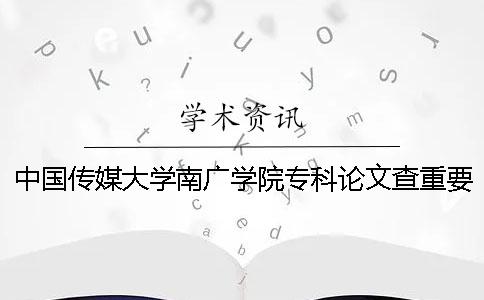 中国传媒大学南广学院专科论文查重要求及重复率 中国传媒大学南广学院专科分数线