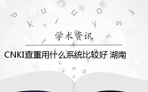 CNKI查重用什么系统比较好？ 湖南师范大学查重用什么系统